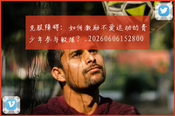 克服障碍:如何激励不爱运动的青少年参与锻炼?_20260606152800
