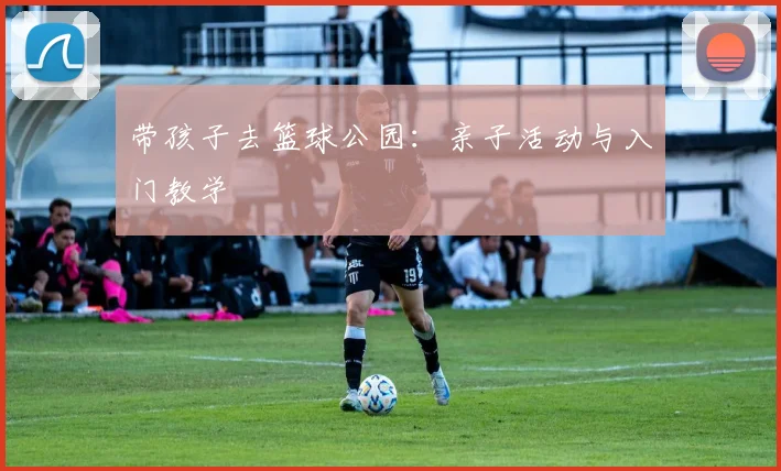 带孩子去篮球公园：亲子活动与入门教学