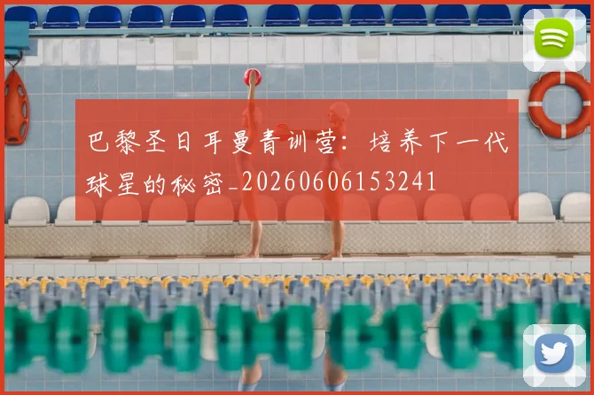 巴黎圣日耳曼青训营：培养下一代球星的秘密_20260606153241