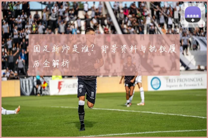 国足新帅是谁？背景资料与执教履历全解析