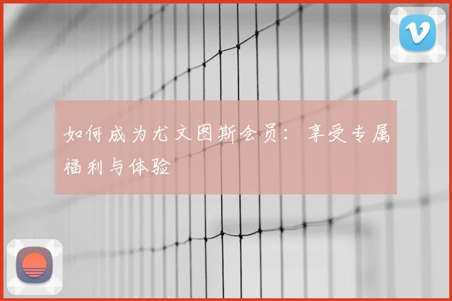 如何成为尤文图斯会员：享受专属福利与体验