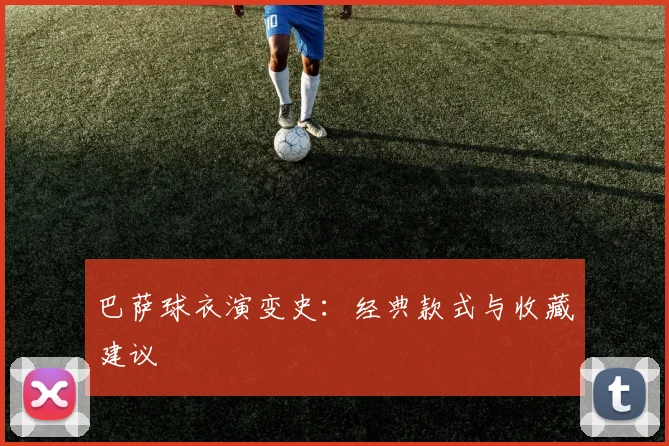 巴萨球衣演变史：经典款式与收藏建议
