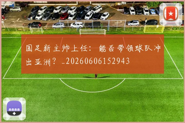 国足新主帅上任：能否带领球队冲出亚洲？_20260606152943