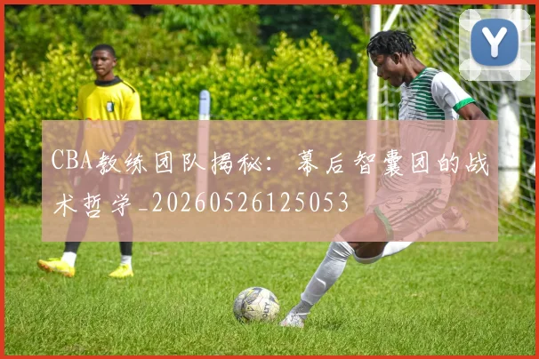 CBA教练团队揭秘:幕后智囊团的战术哲学_20260526125053