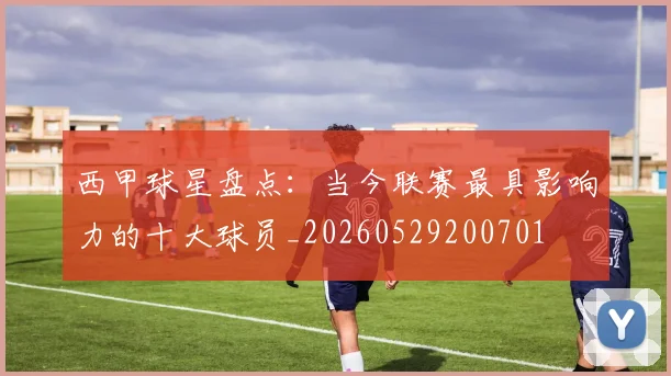 西甲球星盘点：当今联赛最具影响力的十大球员_20260529200701