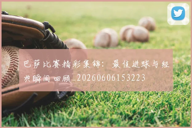 巴萨比赛精彩集锦：最佳进球与经典瞬间回顾_20260606153223