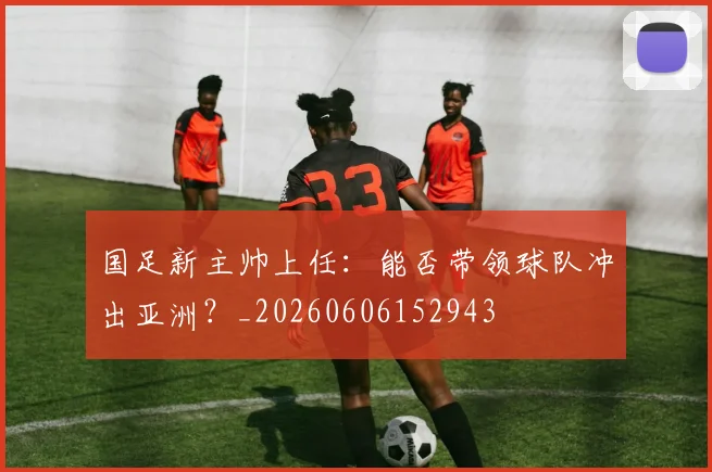 国足新主帅上任:能否带领球队冲出亚洲?_20260606152943
