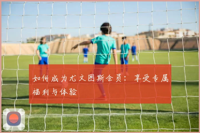 如何成为尤文图斯会员：享受专属福利与体验